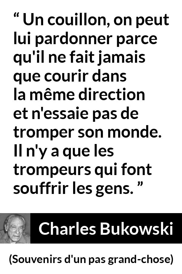 Citation de Charles Bukowski sur la souffrance tirée de Souvenirs d'un pas grand-chose - Un couillon, on peut lui pardonner parce qu'il ne fait jamais que courir dans la même direction et n'essaie pas de tromper son monde. Il n'y a que les trompeurs qui font souffrir les gens.