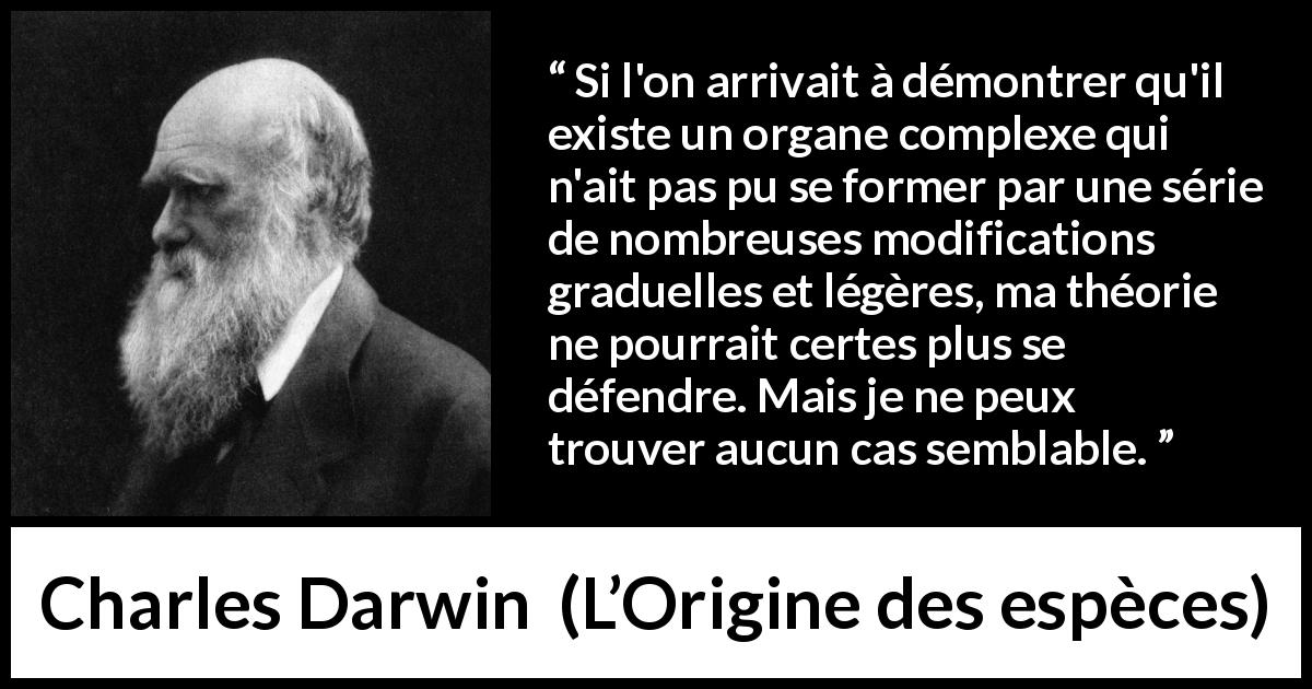 Citation de Charles Darwin sur l'évolution tirée de L’Origine des espèces - Si l'on arrivait à démontrer qu'il existe un organe complexe qui n'ait pas pu se former par une série de nombreuses modifications graduelles et légères, ma théorie ne pourrait certes plus se défendre. Mais je ne peux trouver aucun cas semblable.