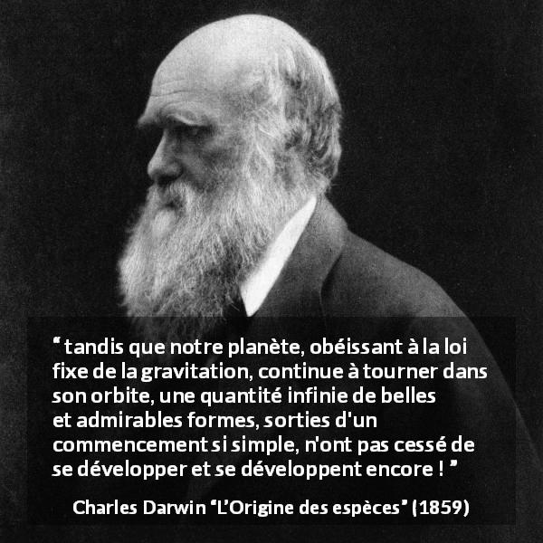 Citation de Charles Darwin sur la beauté tirée de L’Origine des espèces - tandis que notre planète, obéissant à la loi fixe de la gravitation, continue à tourner dans son orbite, une quantité infinie de belles et admirables formes, sorties d'un commencement si simple, n'ont pas cessé de se développer et se développent encore !