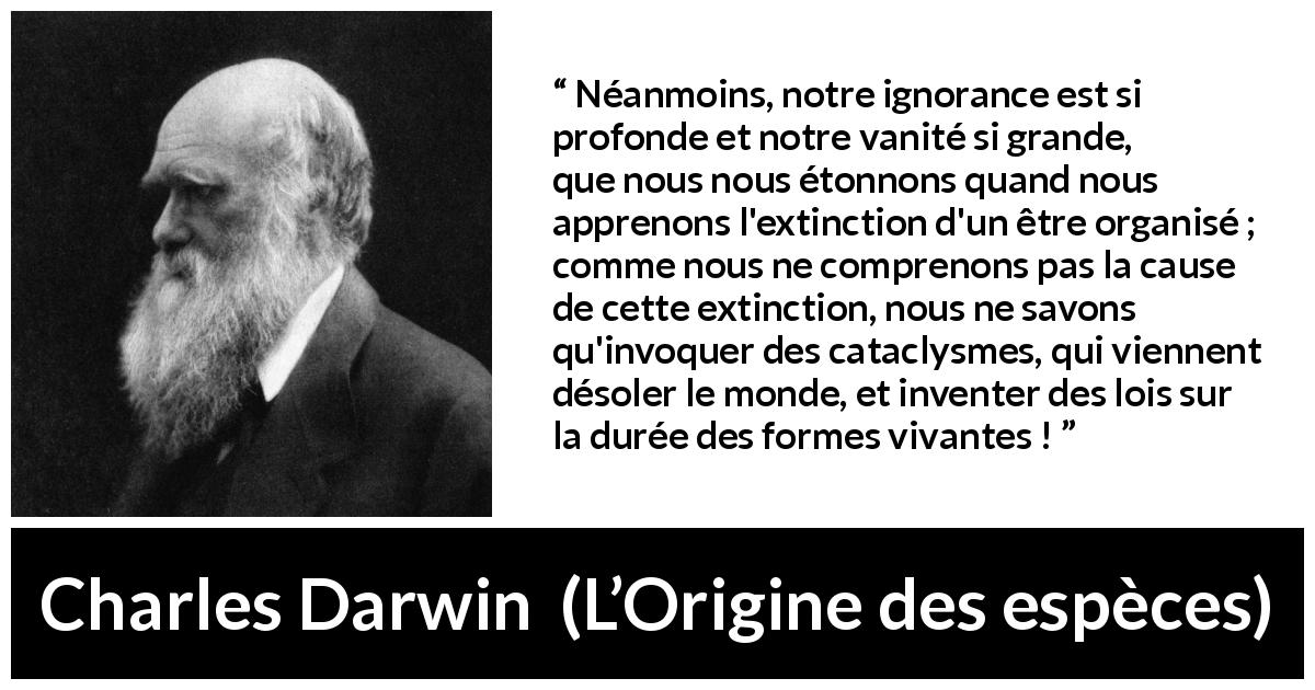 Citation de Charles Darwin sur l'ignorance tirée de L’Origine des espèces - Néanmoins, notre ignorance est si profonde et notre vanité si grande, que nous nous étonnons quand nous apprenons l'extinction d'un être organisé ; comme nous ne comprenons pas la cause de cette extinction, nous ne savons qu'invoquer des cataclysmes, qui viennent désoler le monde, et inventer des lois sur la durée des formes vivantes !