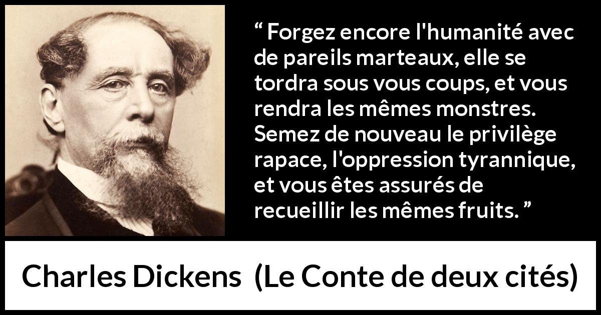Citation de Charles Dickens sur l'oppression tirée du Conte de deux cités - Forgez encore l'humanité avec de pareils marteaux, elle se tordra sous vous coups, et vous rendra les mêmes monstres. Semez de nouveau le privilège rapace, l'oppression tyrannique, et vous êtes assurés de recueillir les mêmes fruits.