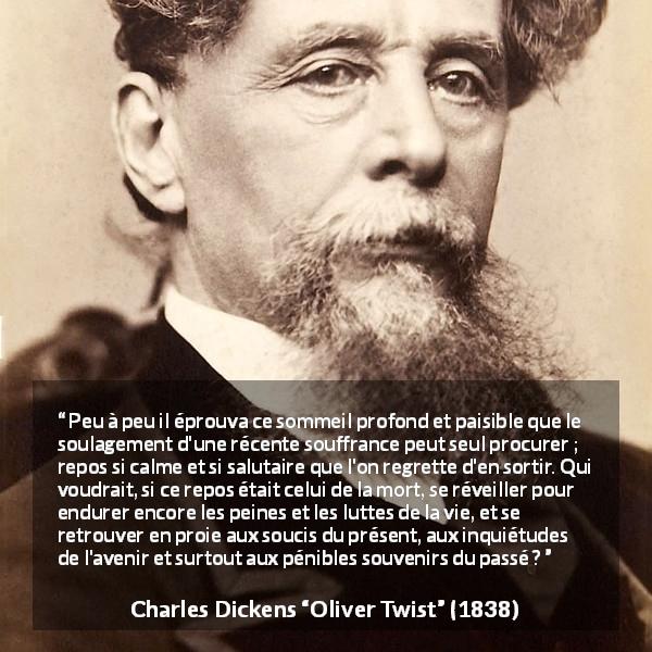 Citation de Charles Dickens sur la souffrance tirée d'Oliver Twist - Peu à peu il éprouva ce sommeil profond et paisible que le soulagement d'une récente souffrance peut seul procurer ; repos si calme et si salutaire que l'on regrette d'en sortir. Qui voudrait, si ce repos était celui de la mort, se réveiller pour endurer encore les peines et les luttes de la vie, et se retrouver en proie aux soucis du présent, aux inquiétudes de l'avenir et surtout aux pénibles souvenirs du passé ?