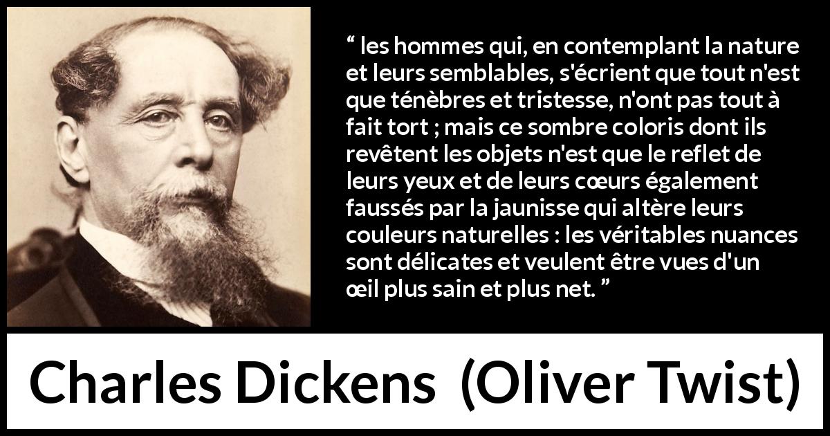 Citation de Charles Dickens sur les ténèbres tirée d'Oliver Twist - les hommes qui, en contemplant la nature et leurs semblables, s'écrient que tout n'est que ténèbres et tristesse, n'ont pas tout à fait tort ; mais ce sombre coloris dont ils revêtent les objets n'est que le reflet de leurs yeux et de leurs cœurs également faussés par la jaunisse qui altère leurs couleurs naturelles : les véritables nuances sont délicates et veulent être vues d'un œil plus sain et plus net.