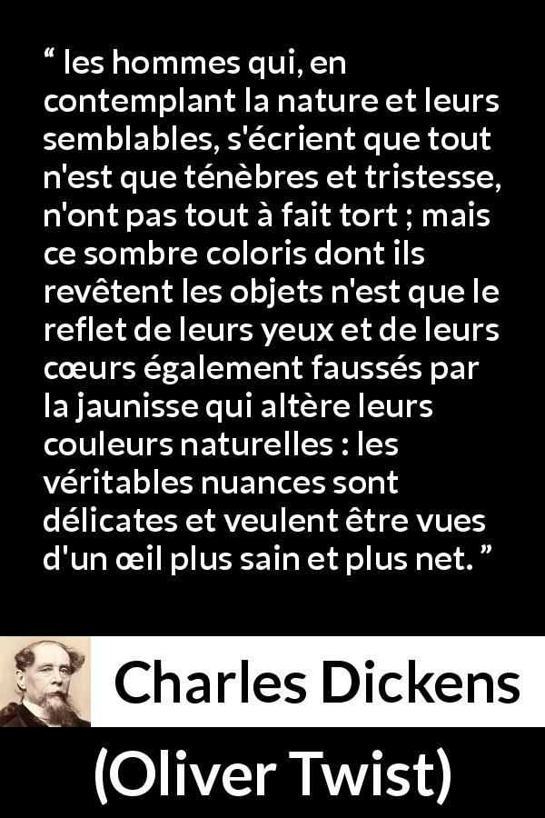 Citation de Charles Dickens sur les ténèbres tirée d'Oliver Twist - les hommes qui, en contemplant la nature et leurs semblables, s'écrient que tout n'est que ténèbres et tristesse, n'ont pas tout à fait tort ; mais ce sombre coloris dont ils revêtent les objets n'est que le reflet de leurs yeux et de leurs cœurs également faussés par la jaunisse qui altère leurs couleurs naturelles : les véritables nuances sont délicates et veulent être vues d'un œil plus sain et plus net.