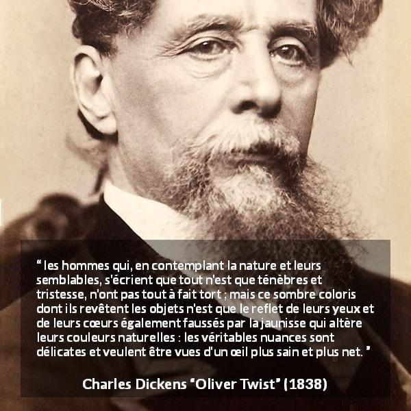 Citation de Charles Dickens sur les ténèbres tirée d'Oliver Twist - les hommes qui, en contemplant la nature et leurs semblables, s'écrient que tout n'est que ténèbres et tristesse, n'ont pas tout à fait tort ; mais ce sombre coloris dont ils revêtent les objets n'est que le reflet de leurs yeux et de leurs cœurs également faussés par la jaunisse qui altère leurs couleurs naturelles : les véritables nuances sont délicates et veulent être vues d'un œil plus sain et plus net.