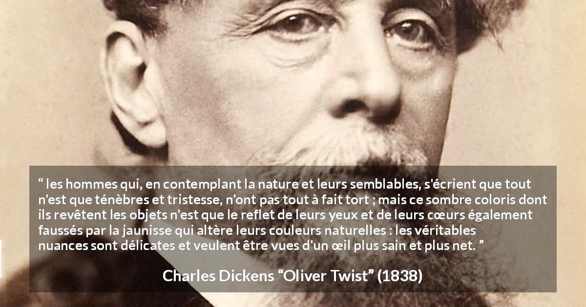 Citation de Charles Dickens sur les ténèbres tirée d'Oliver Twist - les hommes qui, en contemplant la nature et leurs semblables, s'écrient que tout n'est que ténèbres et tristesse, n'ont pas tout à fait tort ; mais ce sombre coloris dont ils revêtent les objets n'est que le reflet de leurs yeux et de leurs cœurs également faussés par la jaunisse qui altère leurs couleurs naturelles : les véritables nuances sont délicates et veulent être vues d'un œil plus sain et plus net.