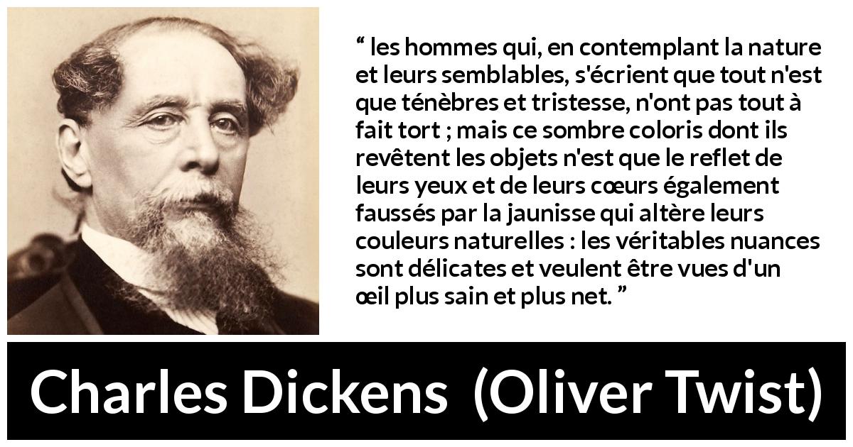 Citation de Charles Dickens sur les ténèbres tirée d'Oliver Twist - les hommes qui, en contemplant la nature et leurs semblables, s'écrient que tout n'est que ténèbres et tristesse, n'ont pas tout à fait tort ; mais ce sombre coloris dont ils revêtent les objets n'est que le reflet de leurs yeux et de leurs cœurs également faussés par la jaunisse qui altère leurs couleurs naturelles : les véritables nuances sont délicates et veulent être vues d'un œil plus sain et plus net.