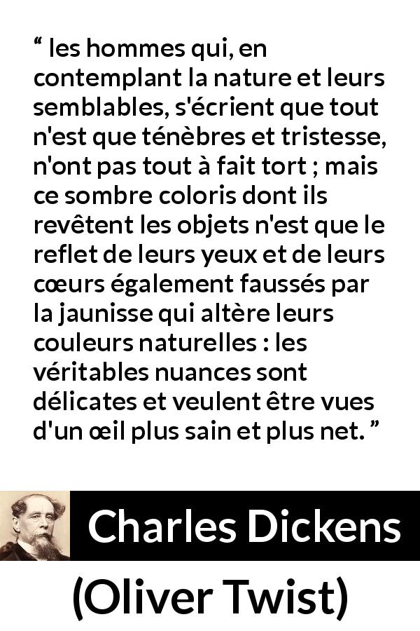 Citation de Charles Dickens sur les ténèbres tirée d'Oliver Twist - les hommes qui, en contemplant la nature et leurs semblables, s'écrient que tout n'est que ténèbres et tristesse, n'ont pas tout à fait tort ; mais ce sombre coloris dont ils revêtent les objets n'est que le reflet de leurs yeux et de leurs cœurs également faussés par la jaunisse qui altère leurs couleurs naturelles : les véritables nuances sont délicates et veulent être vues d'un œil plus sain et plus net.