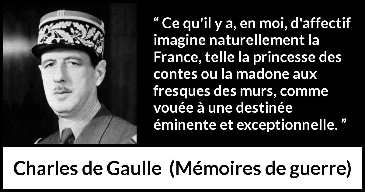 Citation de Charles de Gaulle sur la France tirée de Mémoires de guerre - Ce qu'il y a, en moi, d'affectif imagine naturellement la France, telle la princesse des contes ou la madone aux fresques des murs, comme vouée à une destinée éminente et exceptionnelle.