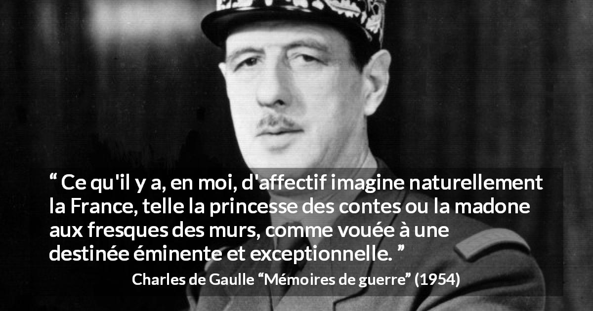 Citation de Charles de Gaulle sur la France tirée de Mémoires de guerre - Ce qu'il y a, en moi, d'affectif imagine naturellement la France, telle la princesse des contes ou la madone aux fresques des murs, comme vouée à une destinée éminente et exceptionnelle.