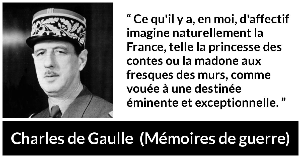 Citation de Charles de Gaulle sur la France tirée de Mémoires de guerre - Ce qu'il y a, en moi, d'affectif imagine naturellement la France, telle la princesse des contes ou la madone aux fresques des murs, comme vouée à une destinée éminente et exceptionnelle.