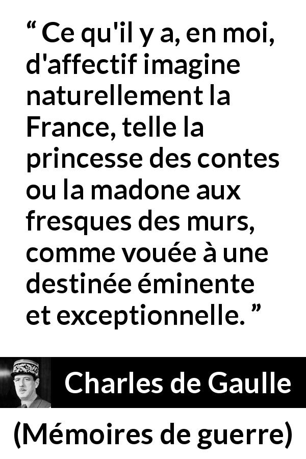 Citation de Charles de Gaulle sur la France tirée de Mémoires de guerre - Ce qu'il y a, en moi, d'affectif imagine naturellement la France, telle la princesse des contes ou la madone aux fresques des murs, comme vouée à une destinée éminente et exceptionnelle.