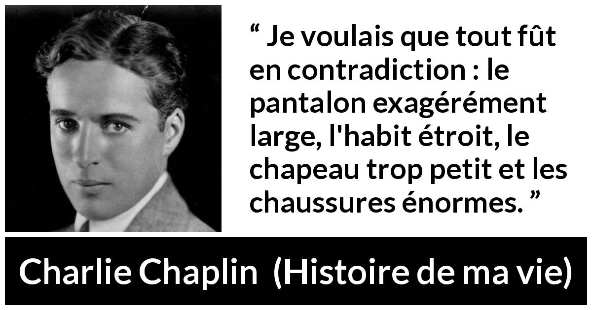 Citation de Charlie Chaplin sur la contradiction tirée de Histoire de ma vie - Je voulais que tout fût en contradiction : le pantalon exagérément large, l'habit étroit, le chapeau trop petit et les chaussures énormes.