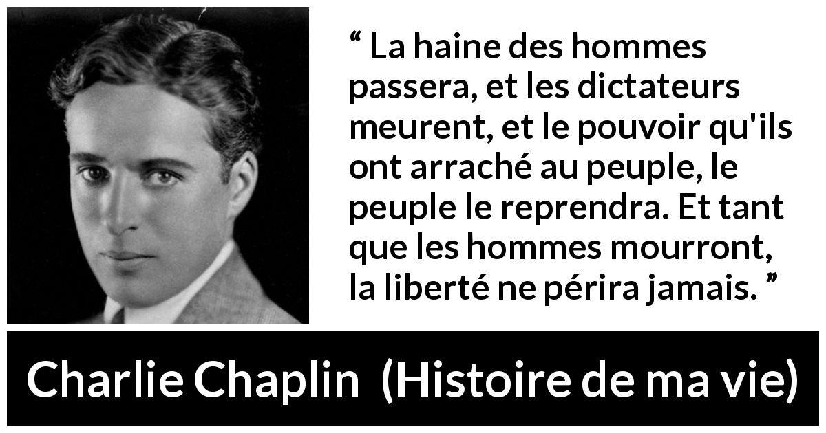 Citation de Charlie Chaplin sur la liberté tirée de Histoire de ma vie - La haine des hommes passera, et les dictateurs meurent, et le pouvoir qu'ils ont arraché au peuple, le peuple le reprendra. Et tant que les hommes mourront, la liberté ne périra jamais.