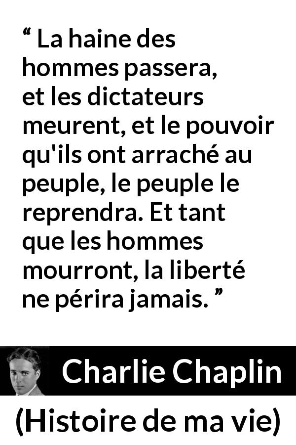 Citation de Charlie Chaplin sur la liberté tirée de Histoire de ma vie - La haine des hommes passera, et les dictateurs meurent, et le pouvoir qu'ils ont arraché au peuple, le peuple le reprendra. Et tant que les hommes mourront, la liberté ne périra jamais.