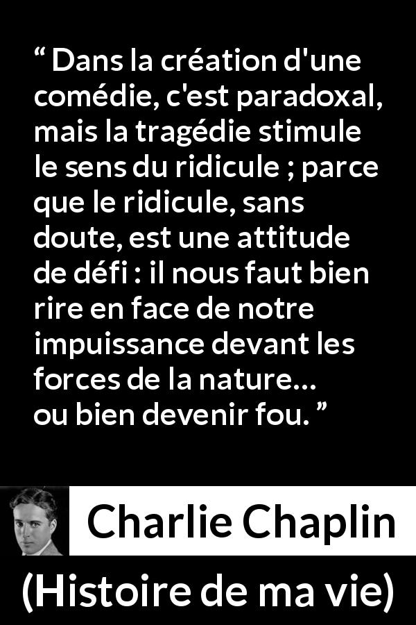 Citation de Charlie Chaplin sur le ridicule tirée de Histoire de ma vie - Dans la création d'une comédie, c'est paradoxal, mais la tragédie stimule le sens du ridicule ; parce que le ridicule, sans doute, est une attitude de défi : il nous faut bien rire en face de notre impuissance devant les forces de la nature… ou bien devenir fou.