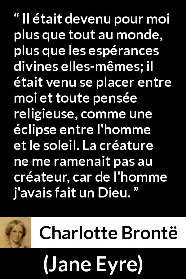 Citation de Charlotte Brontë sur l'amour tirée de Jane Eyre - Il était devenu pour moi plus que tout au monde, plus que les espérances divines elles-mêmes; il était venu se placer entre moi et toute pensée religieuse, comme une éclipse entre l'homme et le soleil. La créature ne me ramenait pas au créateur, car de l'homme j'avais fait un Dieu.