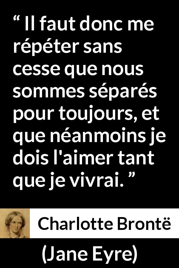 Citation de Charlotte Brontë sur l'amour tirée de Jane Eyre - Il faut donc me répéter sans cesse que nous sommes séparés pour toujours, et que néanmoins je dois l'aimer tant que je vivrai.