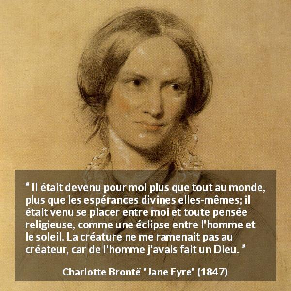 Citation de Charlotte Brontë sur l'amour tirée de Jane Eyre - Il était devenu pour moi plus que tout au monde, plus que les espérances divines elles-mêmes; il était venu se placer entre moi et toute pensée religieuse, comme une éclipse entre l'homme et le soleil. La créature ne me ramenait pas au créateur, car de l'homme j'avais fait un Dieu.