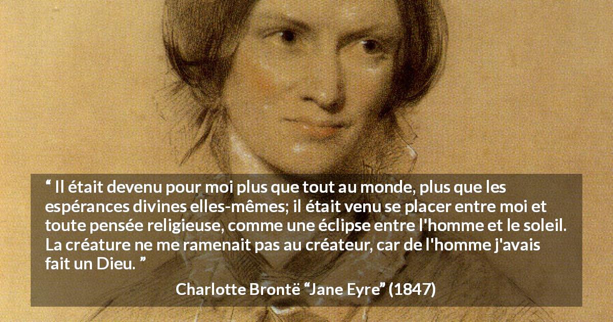 Citation de Charlotte Brontë sur l'amour tirée de Jane Eyre - Il était devenu pour moi plus que tout au monde, plus que les espérances divines elles-mêmes; il était venu se placer entre moi et toute pensée religieuse, comme une éclipse entre l'homme et le soleil. La créature ne me ramenait pas au créateur, car de l'homme j'avais fait un Dieu.