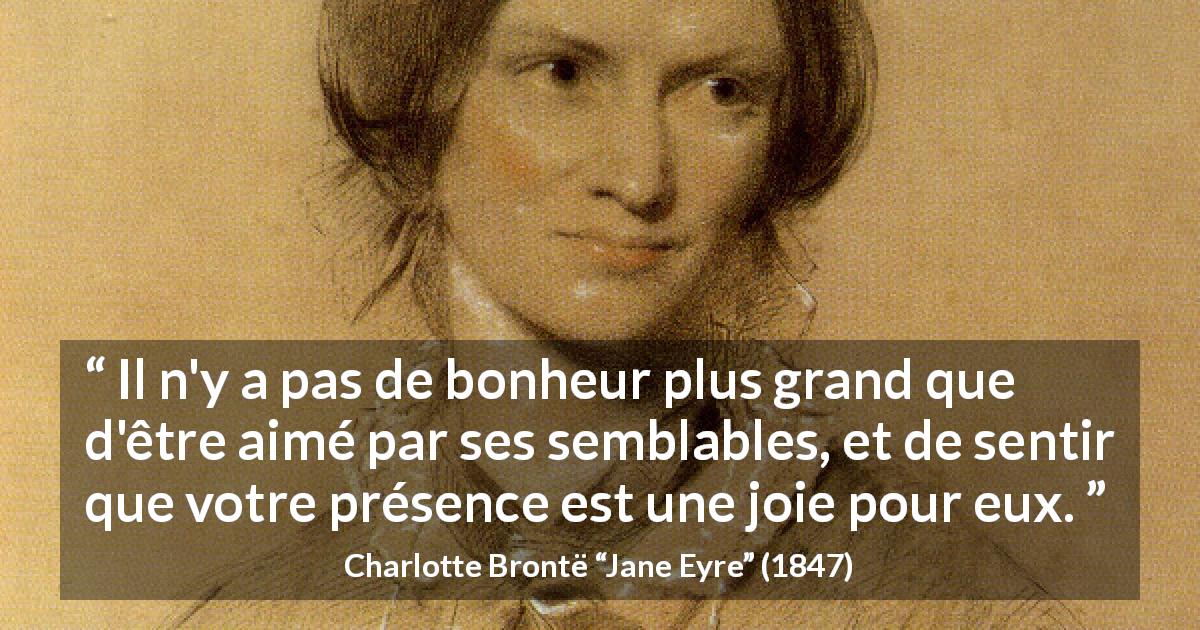 Citation de Charlotte Brontë sur l'amour tirée de Jane Eyre - Il n'y a pas de bonheur plus grand que d'être aimé par ses semblables, et de sentir que votre présence est une joie pour eux.
