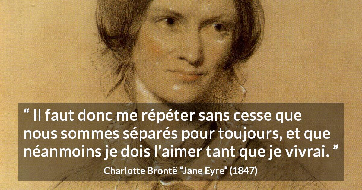 Citation de Charlotte Brontë sur l'amour tirée de Jane Eyre - Il faut donc me répéter sans cesse que nous sommes séparés pour toujours, et que néanmoins je dois l'aimer tant que je vivrai.