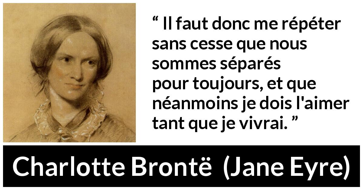 Citation de Charlotte Brontë sur l'amour tirée de Jane Eyre - Il faut donc me répéter sans cesse que nous sommes séparés pour toujours, et que néanmoins je dois l'aimer tant que je vivrai.