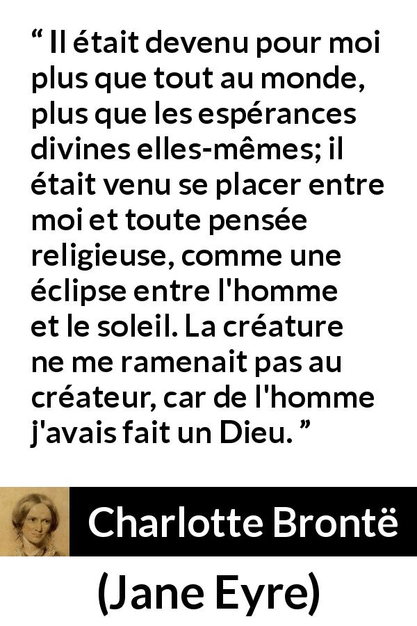 Citation de Charlotte Brontë sur l'amour tirée de Jane Eyre - Il était devenu pour moi plus que tout au monde, plus que les espérances divines elles-mêmes; il était venu se placer entre moi et toute pensée religieuse, comme une éclipse entre l'homme et le soleil. La créature ne me ramenait pas au créateur, car de l'homme j'avais fait un Dieu.