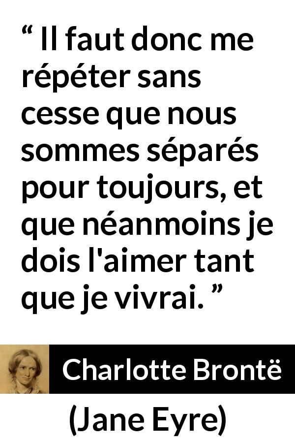 Citation de Charlotte Brontë sur l'amour tirée de Jane Eyre - Il faut donc me répéter sans cesse que nous sommes séparés pour toujours, et que néanmoins je dois l'aimer tant que je vivrai.