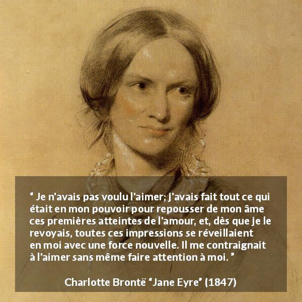 Citation de Charlotte Brontë sur l'attraction tirée de Jane Eyre - Je n'avais pas voulu l'aimer; j'avais fait tout ce qui était en mon pouvoir pour repousser de mon âme ces premières atteintes de l'amour, et, dès que je le revoyais, toutes ces impressions se réveillaient en moi avec une force nouvelle. Il me contraignait à l'aimer sans même faire attention à moi.