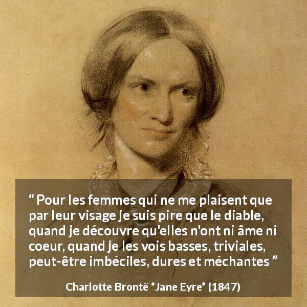 Citation de Charlotte Brontë sur la beauté tirée de Jane Eyre - Pour les femmes qui ne me plaisent que par leur visage je suis pire que le diable, quand je découvre qu'elles n'ont ni âme ni coeur, quand je les vois basses, triviales, peut-être imbéciles, dures et méchantes