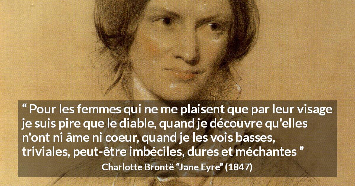 Citation de Charlotte Brontë sur la beauté tirée de Jane Eyre - Pour les femmes qui ne me plaisent que par leur visage je suis pire que le diable, quand je découvre qu'elles n'ont ni âme ni coeur, quand je les vois basses, triviales, peut-être imbéciles, dures et méchantes