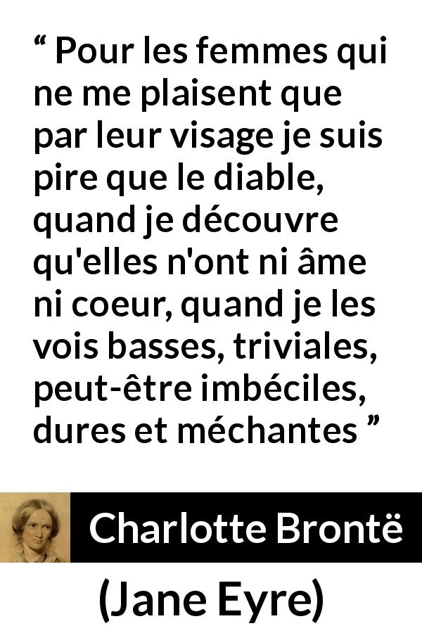 Citation de Charlotte Brontë sur la beauté tirée de Jane Eyre - Pour les femmes qui ne me plaisent que par leur visage je suis pire que le diable, quand je découvre qu'elles n'ont ni âme ni coeur, quand je les vois basses, triviales, peut-être imbéciles, dures et méchantes