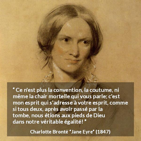 Citation de Charlotte Brontë sur les conventions tirée de Jane Eyre - Ce n'est plus la convention, la coutume, ni même la chair mortelle qui vous parle; c'est mon esprit qui s'adresse à votre esprit, comme si tous deux, après avoir passé par la tombe, nous étions aux pieds de Dieu dans notre véritable égalité!