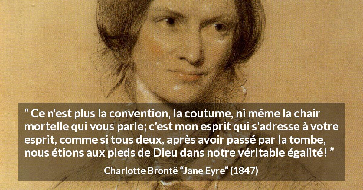 Citation de Charlotte Brontë sur les conventions tirée de Jane Eyre - Ce n'est plus la convention, la coutume, ni même la chair mortelle qui vous parle; c'est mon esprit qui s'adresse à votre esprit, comme si tous deux, après avoir passé par la tombe, nous étions aux pieds de Dieu dans notre véritable égalité!