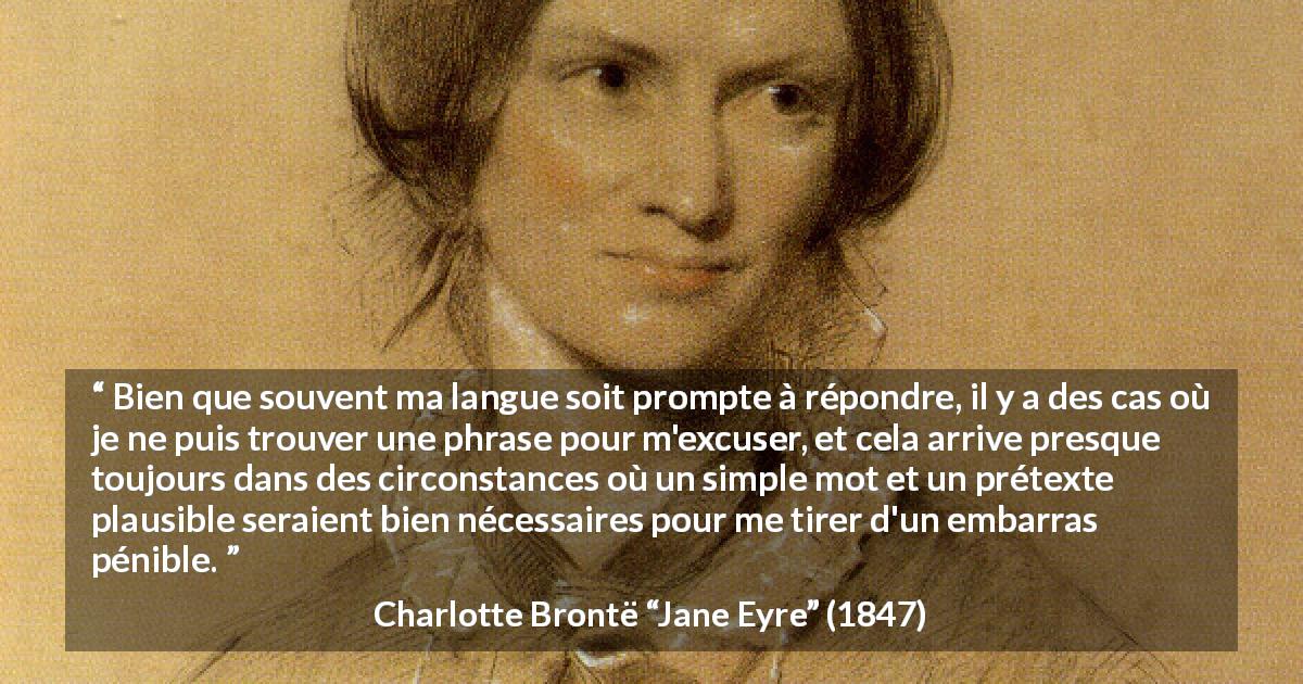 Citation de Charlotte Brontë sur l'excuse tirée de Jane Eyre - Bien que souvent ma langue soit prompte à répondre, il y a des cas où je ne puis trouver une phrase pour m'excuser, et cela arrive presque toujours dans des circonstances où un simple mot et un prétexte plausible seraient bien nécessaires pour me tirer d'un embarras pénible.