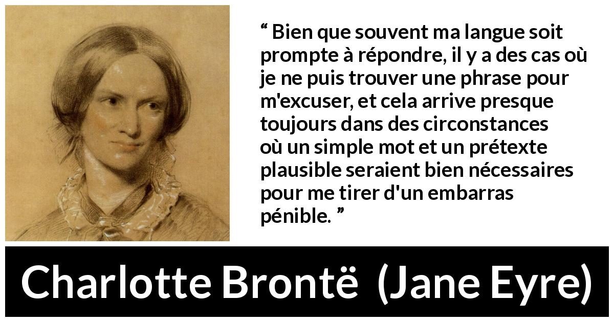 Citation de Charlotte Brontë sur l'excuse tirée de Jane Eyre - Bien que souvent ma langue soit prompte à répondre, il y a des cas où je ne puis trouver une phrase pour m'excuser, et cela arrive presque toujours dans des circonstances où un simple mot et un prétexte plausible seraient bien nécessaires pour me tirer d'un embarras pénible.
