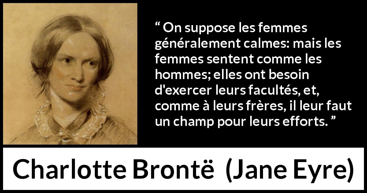 Citation de Charlotte Brontë sur les femmes tirée de Jane Eyre - On suppose les femmes généralement calmes: mais les femmes sentent comme les hommes; elles ont besoin d'exercer leurs facultés, et, comme à leurs frères, il leur faut un champ pour leurs efforts.