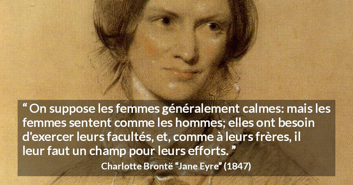 Citation de Charlotte Brontë sur les femmes tirée de Jane Eyre - On suppose les femmes généralement calmes: mais les femmes sentent comme les hommes; elles ont besoin d'exercer leurs facultés, et, comme à leurs frères, il leur faut un champ pour leurs efforts.