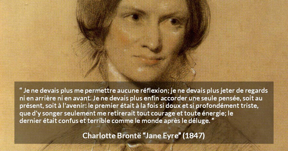 Citation de Charlotte Brontë sur le passé tirée de Jane Eyre - Je ne devais plus me permettre aucune réflexion; je ne devais plus jeter de regards ni en arrière ni en avant. Je ne devais plus enfin accorder une seule pensée, soit au présent, soit à l'avenir: le premier était à la fois si doux et si profondément triste, que d'y songer seulement me retirerait tout courage et toute énergie; le dernier était confus et terrible comme le monde après le déluge.