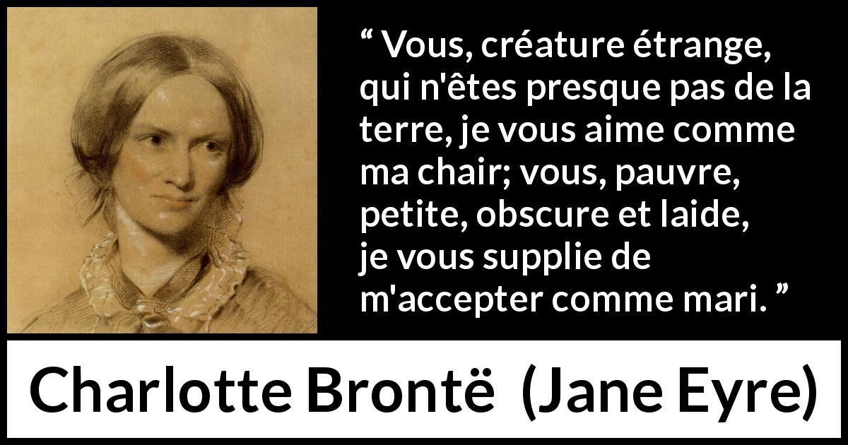 Citation de Charlotte Brontë sur la passion tirée de Jane Eyre - Vous, créature étrange, qui n'êtes presque pas de la terre, je vous aime comme ma chair; vous, pauvre, petite, obscure et laide, je vous supplie de m'accepter comme mari.
