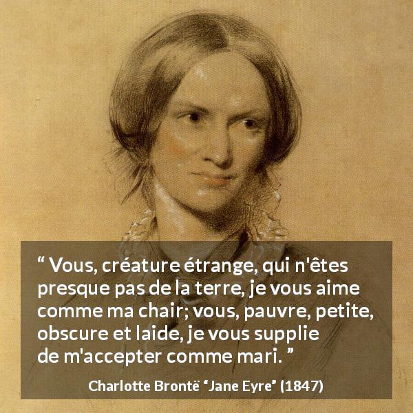 Citation de Charlotte Brontë sur la passion tirée de Jane Eyre - Vous, créature étrange, qui n'êtes presque pas de la terre, je vous aime comme ma chair; vous, pauvre, petite, obscure et laide, je vous supplie de m'accepter comme mari.