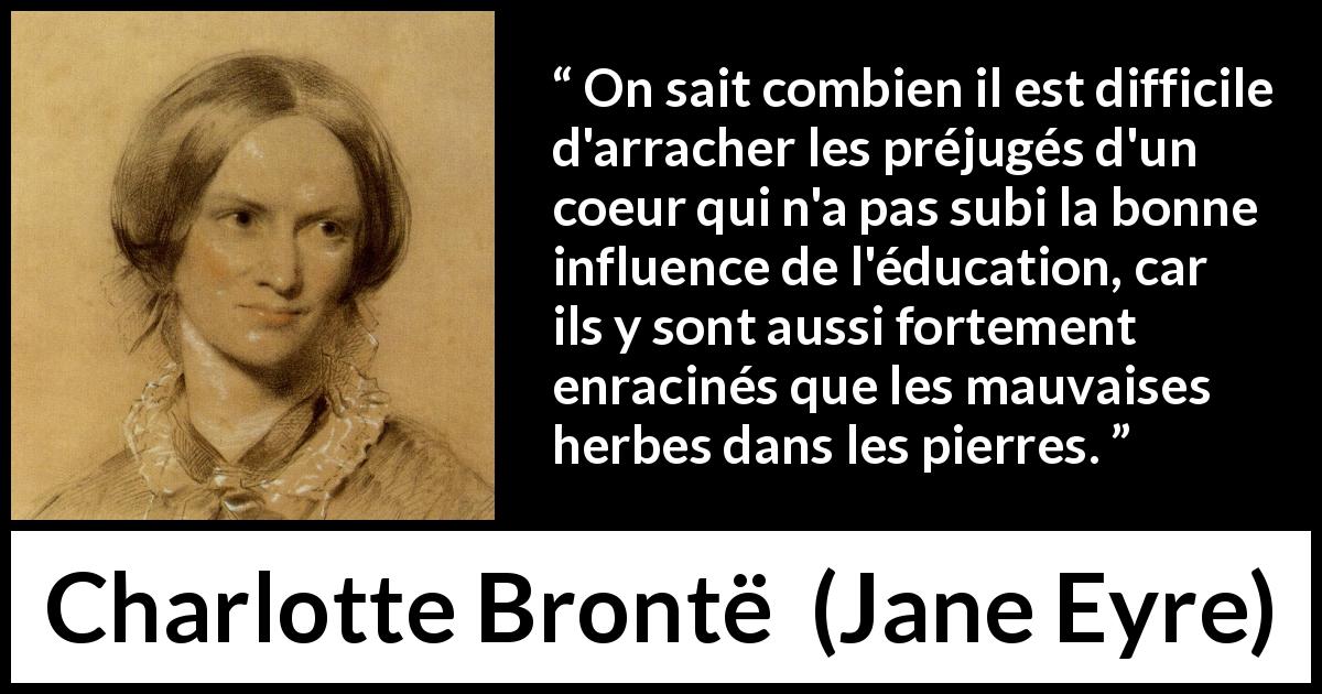 Citation de Charlotte Brontë sur les préjugés tirée de Jane Eyre - On sait combien il est difficile d'arracher les préjugés d'un coeur qui n'a pas subi la bonne influence de l'éducation, car ils y sont aussi fortement enracinés que les mauvaises herbes dans les pierres.