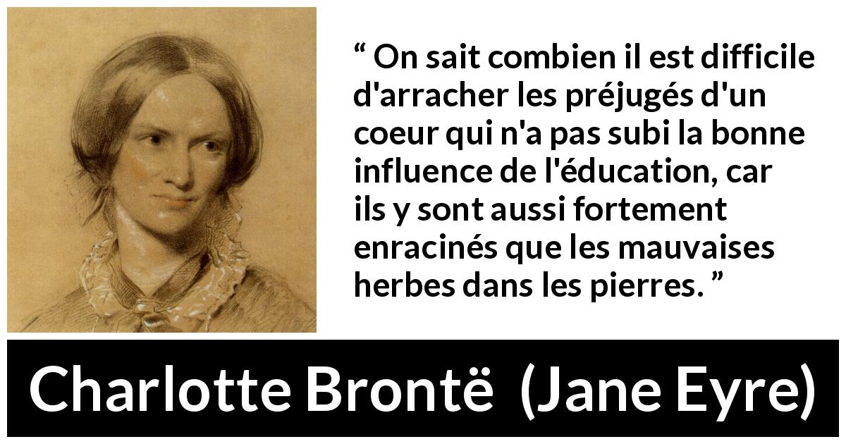 Citation de Charlotte Brontë sur les préjugés tirée de Jane Eyre - On sait combien il est difficile d'arracher les préjugés d'un coeur qui n'a pas subi la bonne influence de l'éducation, car ils y sont aussi fortement enracinés que les mauvaises herbes dans les pierres.