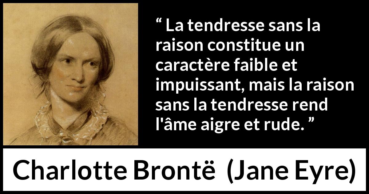 Citation de Charlotte Brontë sur la raison tirée de Jane Eyre - La tendresse sans la raison constitue un caractère faible et impuissant, mais la raison sans la tendresse rend l'âme aigre et rude.