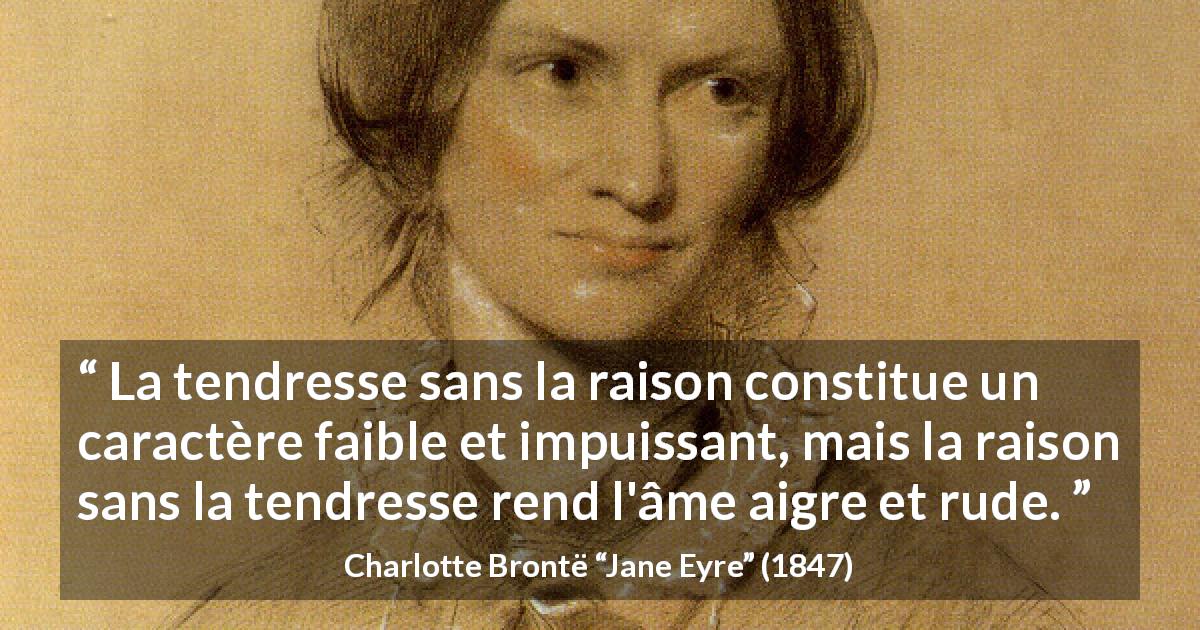 Citation de Charlotte Brontë sur la raison tirée de Jane Eyre - La tendresse sans la raison constitue un caractère faible et impuissant, mais la raison sans la tendresse rend l'âme aigre et rude.