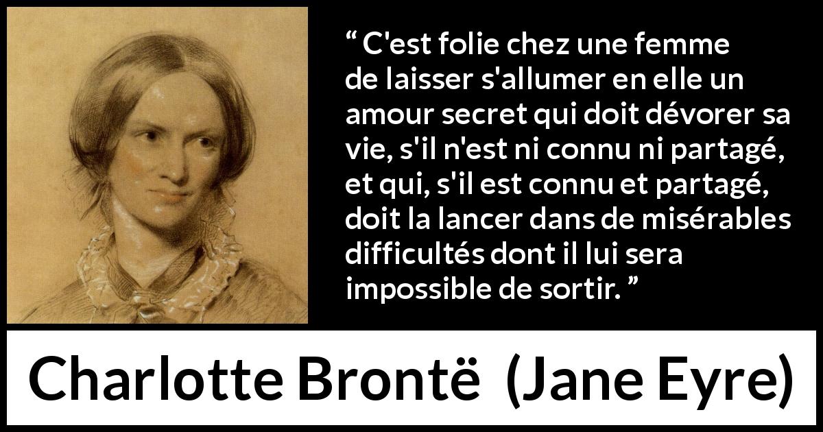 Citation de Charlotte Brontë sur le secret tirée de Jane Eyre - C'est folie chez une femme de laisser s'allumer en elle un amour secret qui doit dévorer sa vie, s'il n'est ni connu ni partagé, et qui, s'il est connu et partagé, doit la lancer dans de misérables difficultés dont il lui sera impossible de sortir.