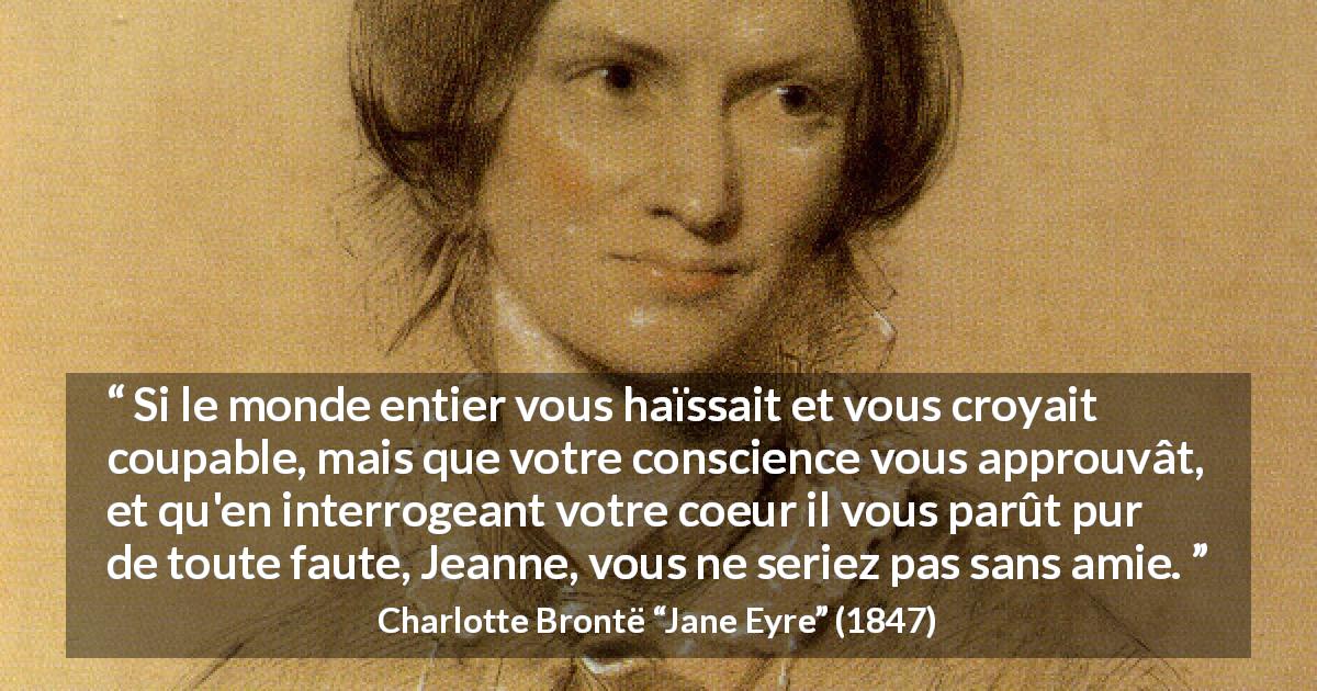 Citation de Charlotte Brontë sur la solitude tirée de Jane Eyre - Si le monde entier vous haïssait et vous croyait coupable, mais que votre conscience vous approuvât, et qu'en interrogeant votre coeur il vous parût pur de toute faute, Jeanne, vous ne seriez pas sans amie.