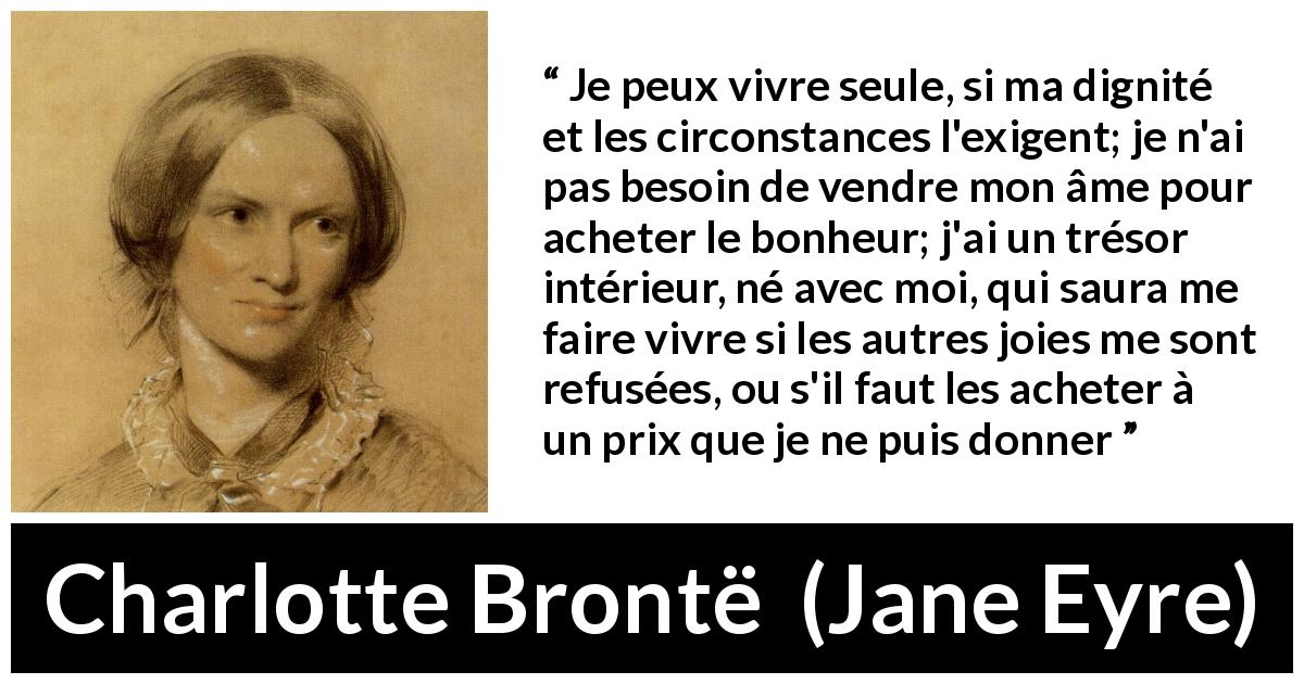 Citation de Charlotte Brontë sur la solitude tirée de Jane Eyre - Je peux vivre seule, si ma dignité et les circonstances l'exigent; je n'ai pas besoin de vendre mon âme pour acheter le bonheur; j'ai un trésor intérieur, né avec moi, qui saura me faire vivre si les autres joies me sont refusées, ou s'il faut les acheter à un prix que je ne puis donner