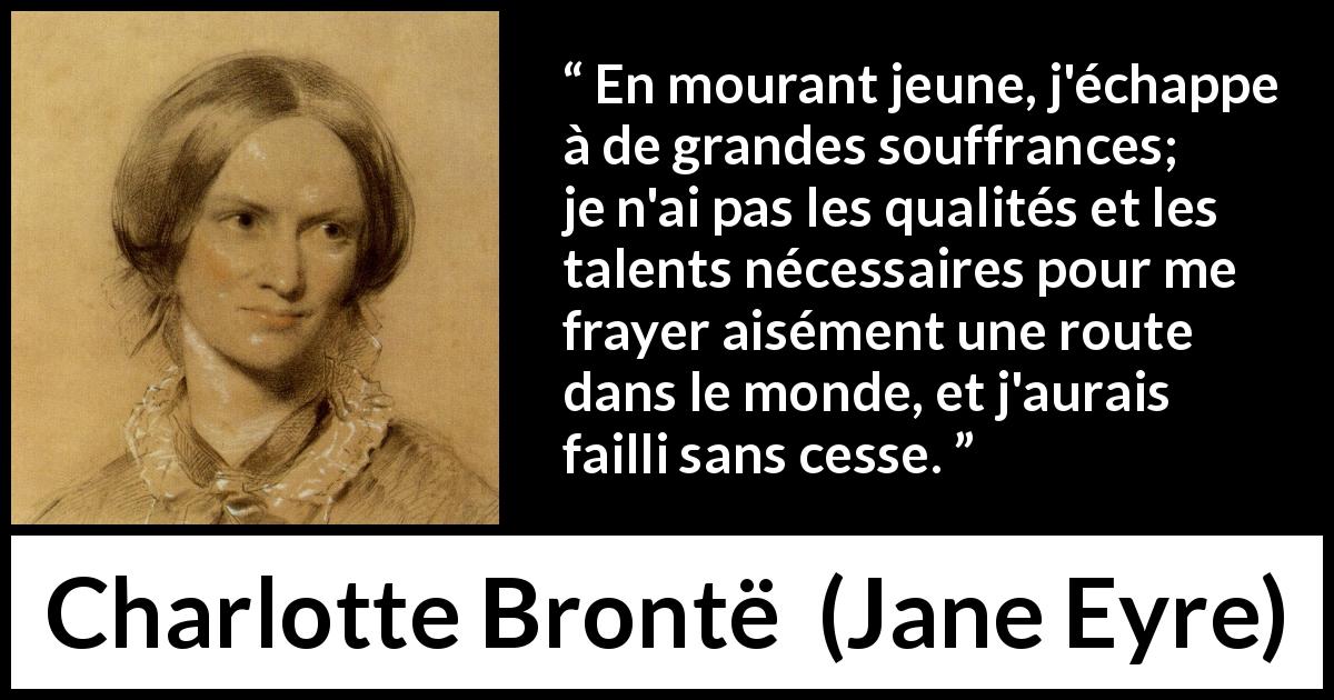 Citation de Charlotte Brontë sur la souffrance tirée de Jane Eyre - En mourant jeune, j'échappe à de grandes souffrances; je n'ai pas les qualités et les talents nécessaires pour me frayer aisément une route dans le monde, et j'aurais failli sans cesse.